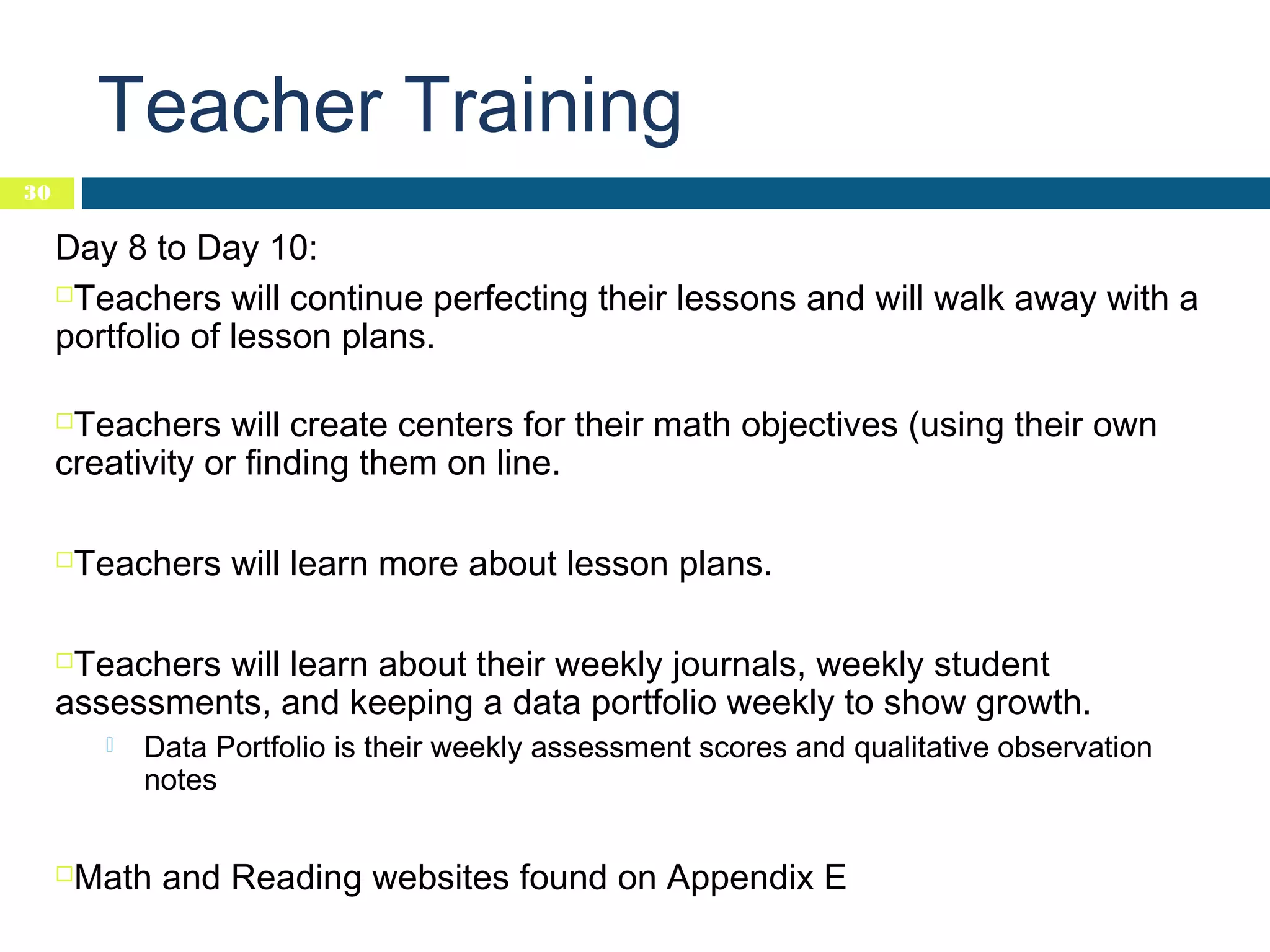 Teacher Training
30

Day 8 to Day 10:
Teachers will continue perfecting their lessons and will walk away with a
portfolio of lesson plans.
Teachers will create centers for their math objectives (using their own
creativity or finding them on line.




Teachers will learn more about lesson plans.

Teachers will learn about their weekly journals, weekly student
assessments, and keeping a data portfolio weekly to show growth.






Data Portfolio is their weekly assessment scores and qualitative observation
notes

Math and Reading websites found on Appendix E

 