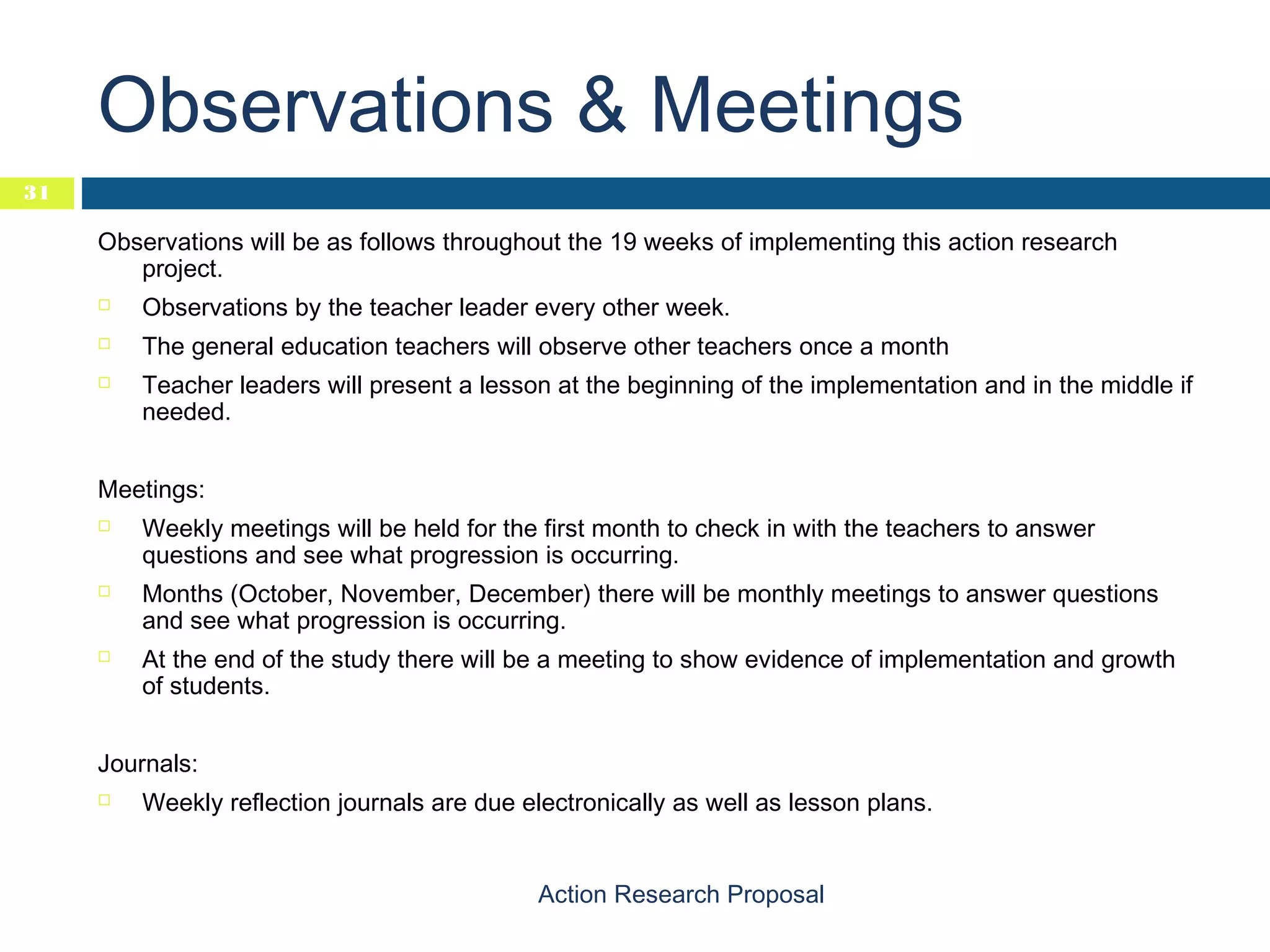 Observations & Meetings
31

Observations will be as follows throughout the 19 weeks of implementing this action research
project.


Observations by the teacher leader every other week.



The general education teachers will observe other teachers once a month



Teacher leaders will present a lesson at the beginning of the implementation and in the middle if
needed.

Meetings:






Weekly meetings will be held for the first month to check in with the teachers to answer
questions and see what progression is occurring.
Months (October, November, December) there will be monthly meetings to answer questions
and see what progression is occurring.
At the end of the study there will be a meeting to show evidence of implementation and growth
of students.

Journals:


Weekly reflection journals are due electronically as well as lesson plans.
Action Research Proposal

 