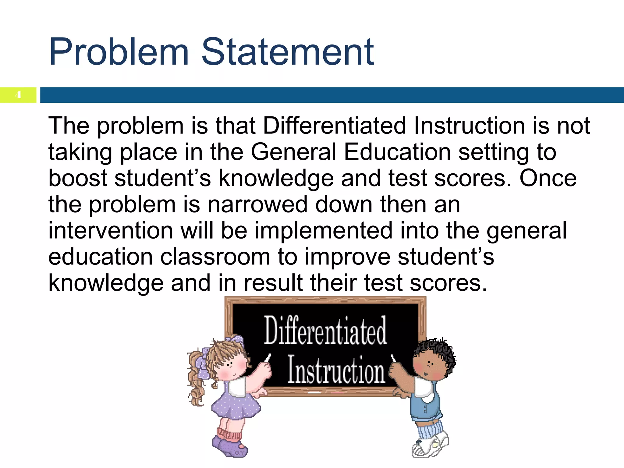 Problem Statement
4

The problem is that Differentiated Instruction is not
taking place in the General Education setting to
boost student’s knowledge and test scores. Once
the problem is narrowed down then an
intervention will be implemented into the general
education classroom to improve student’s
knowledge and in result their test scores.

 