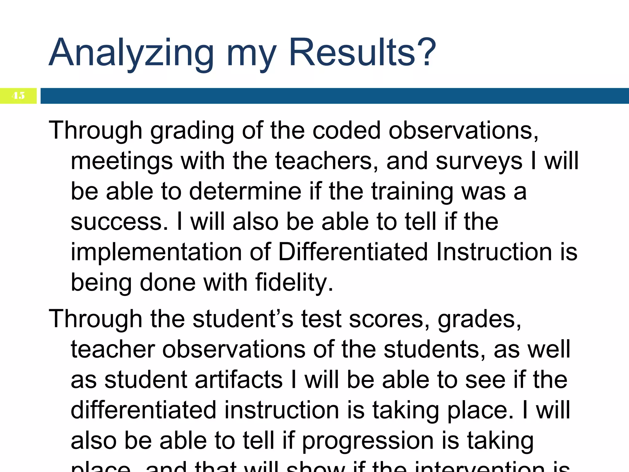 Analyzing my Results?
45

Through grading of the coded observations,
meetings with the teachers, and surveys I will
be able to determine if the training was a
success. I will also be able to tell if the
implementation of Differentiated Instruction is
being done with fidelity.
Through the student’s test scores, grades,
teacher observations of the students, as well
as student artifacts I will be able to see if the
differentiated instruction is taking place. I will
also be able to tell if progression is taking

 