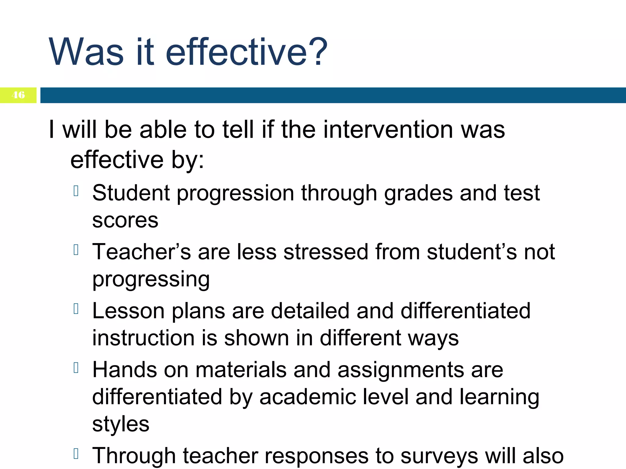 Was it effective?
46

I will be able to tell if the intervention was
effective by:










Student progression through grades and test
scores
Teacher’s are less stressed from student’s not
progressing
Lesson plans are detailed and differentiated
instruction is shown in different ways
Hands on materials and assignments are
differentiated by academic level and learning
styles
Through teacher responses to surveys will also

 