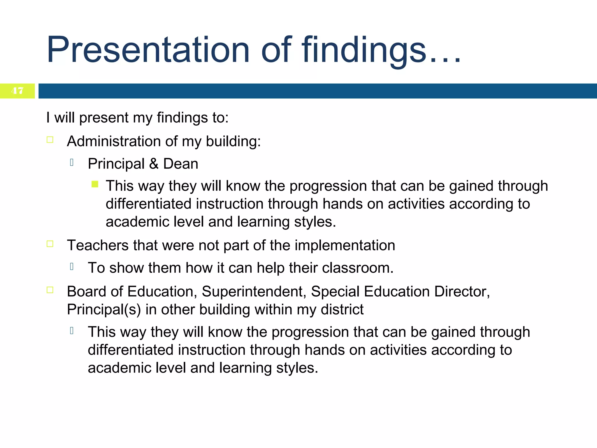 Presentation of findings…
47

I will present my findings to:


Administration of my building:




Teachers that were not part of the implementation




Principal & Dean
 This way they will know the progression that can be gained through
differentiated instruction through hands on activities according to
academic level and learning styles.
To show them how it can help their classroom.

Board of Education, Superintendent, Special Education Director,
Principal(s) in other building within my district


This way they will know the progression that can be gained through
differentiated instruction through hands on activities according to
academic level and learning styles.

 