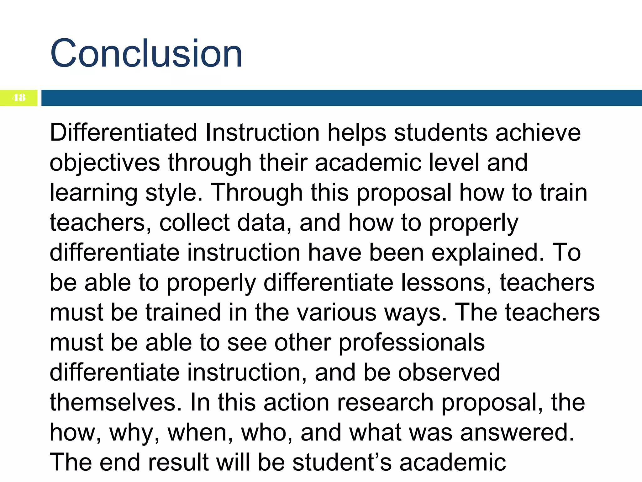 Conclusion
48

Differentiated Instruction helps students achieve
objectives through their academic level and
learning style. Through this proposal how to train
teachers, collect data, and how to properly
differentiate instruction have been explained. To
be able to properly differentiate lessons, teachers
must be trained in the various ways. The teachers
must be able to see other professionals
differentiate instruction, and be observed
themselves. In this action research proposal, the
how, why, when, who, and what was answered.
The end result will be student’s academic

 