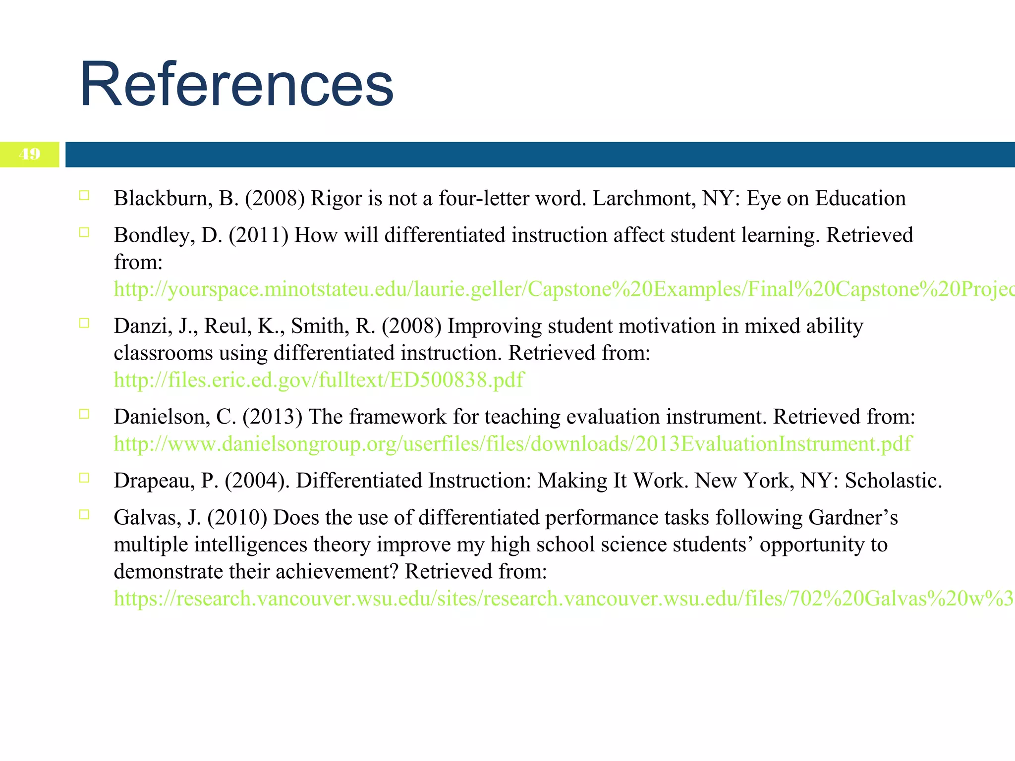 References
49


Blackburn, B. (2008) Rigor is not a four-letter word. Larchmont, NY: Eye on Education



Bondley, D. (2011) How will differentiated instruction affect student learning. Retrieved
from:
http://yourspace.minotstateu.edu/laurie.geller/Capstone%20Examples/Final%20Capstone%20Projec



Danzi, J., Reul, K., Smith, R. (2008) Improving student motivation in mixed ability
classrooms using differentiated instruction. Retrieved from:
http://files.eric.ed.gov/fulltext/ED500838.pdf



Danielson, C. (2013) The framework for teaching evaluation instrument. Retrieved from:
http://www.danielsongroup.org/userfiles/files/downloads/2013EvaluationInstrument.pdf



Drapeau, P. (2004). Differentiated Instruction: Making It Work. New York, NY: Scholastic.



Galvas, J. (2010) Does the use of differentiated performance tasks following Gardner’s
multiple intelligences theory improve my high school science students’ opportunity to
demonstrate their achievement? Retrieved from:
https://research.vancouver.wsu.edu/sites/research.vancouver.wsu.edu/files/702%20Galvas%20w%3A

 