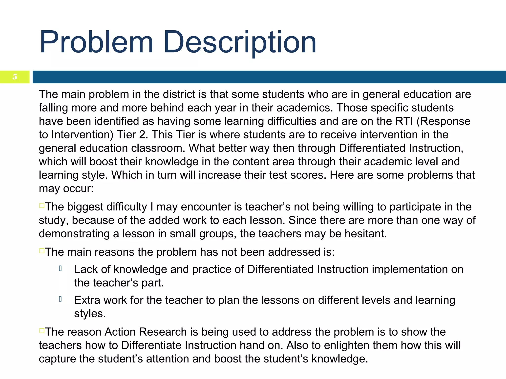 Problem Description
5

The main problem in the district is that some students who are in general education are
falling more and more behind each year in their academics. Those specific students
have been identified as having some learning difficulties and are on the RTI (Response
to Intervention) Tier 2. This Tier is where students are to receive intervention in the
general education classroom. What better way then through Differentiated Instruction,
which will boost their knowledge in the content area through their academic level and
learning style. Which in turn will increase their test scores. Here are some problems that
may occur:
The biggest difficulty I may encounter is teacher’s not being willing to participate in the
study, because of the added work to each lesson. Since there are more than one way of
demonstrating a lesson in small groups, the teachers may be hesitant.


The main reasons the problem has not been addressed is:





Lack of knowledge and practice of Differentiated Instruction implementation on
the teacher’s part.



Extra work for the teacher to plan the lessons on different levels and learning
styles.

The reason Action Research is being used to address the problem is to show the
teachers how to Differentiate Instruction hand on. Also to enlighten them how this will
capture the student’s attention and boost the student’s knowledge.


 