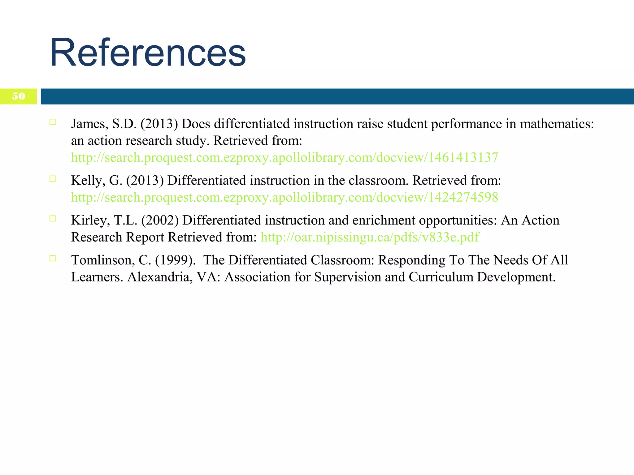 References
50


James, S.D. (2013) Does differentiated instruction raise student performance in mathematics:
an action research study. Retrieved from:
http://search.proquest.com.ezproxy.apollolibrary.com/docview/1461413137



Kelly, G. (2013) Differentiated instruction in the classroom. Retrieved from:
http://search.proquest.com.ezproxy.apollolibrary.com/docview/1424274598



Kirley, T.L. (2002) Differentiated instruction and enrichment opportunities: An Action
Research Report Retrieved from: http://oar.nipissingu.ca/pdfs/v833e.pdf



Tomlinson, C. (1999). The Differentiated Classroom: Responding To The Needs Of All
Learners. Alexandria, VA: Association for Supervision and Curriculum Development.

 