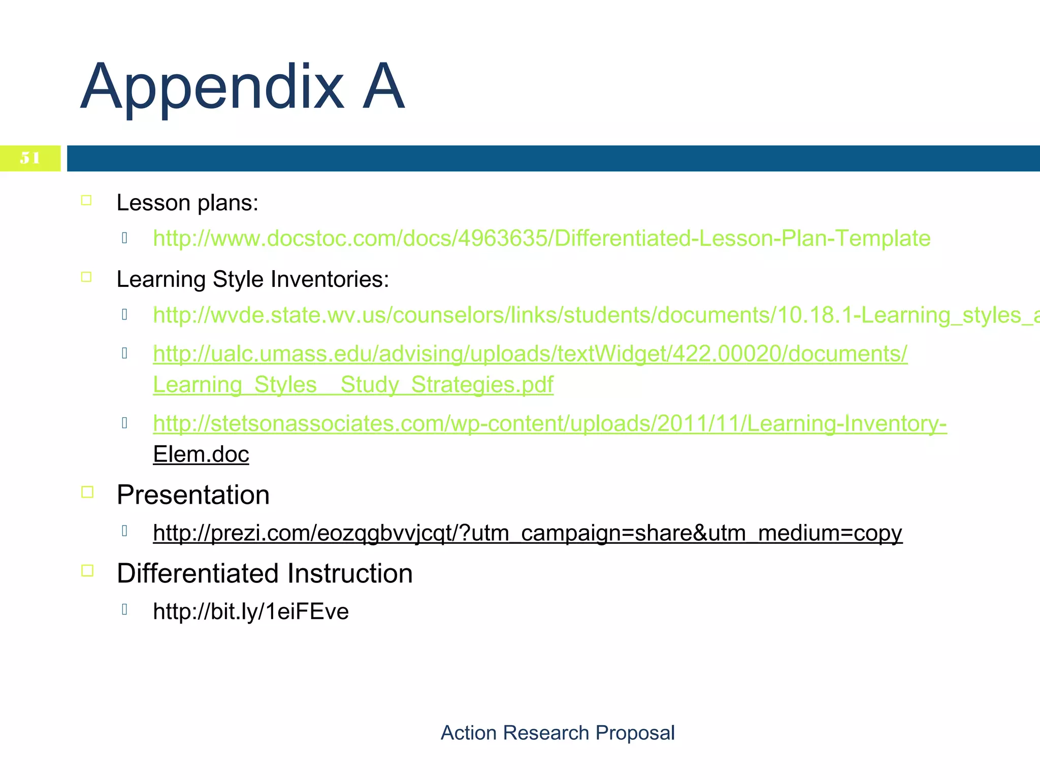 Appendix A
51


Lesson plans:




Learning Style Inventories:







http://wvde.state.wv.us/counselors/links/students/documents/10.18.1-Learning_styles_a
http://ualc.umass.edu/advising/uploads/textWidget/422.00020/documents/
Learning_Styles__Study_Strategies.pdf
http://stetsonassociates.com/wp-content/uploads/2011/11/Learning-InventoryElem.doc

Presentation




http://www.docstoc.com/docs/4963635/Differentiated-Lesson-Plan-Template

http://prezi.com/eozqgbvvjcqt/?utm_campaign=share&utm_medium=copy

Differentiated Instruction


http://bit.ly/1eiFEve

Action Research Proposal

 