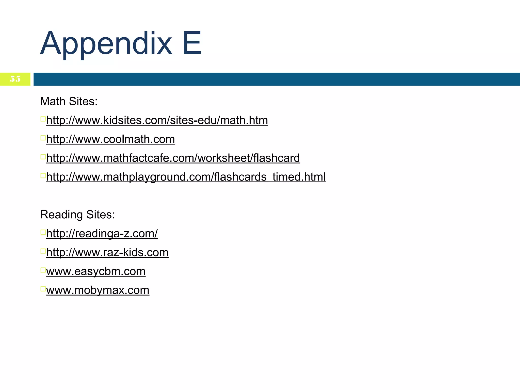 Appendix E
55

Math Sites:
http://www.kidsites.com/sites-edu/math.htm



http://www.coolmath.com



http://www.mathfactcafe.com/worksheet/flashcard



http://www.mathplayground.com/flashcards_timed.html



Reading Sites:
http://readinga-z.com/



http://www.raz-kids.com



www.easycbm.com



www.mobymax.com



 