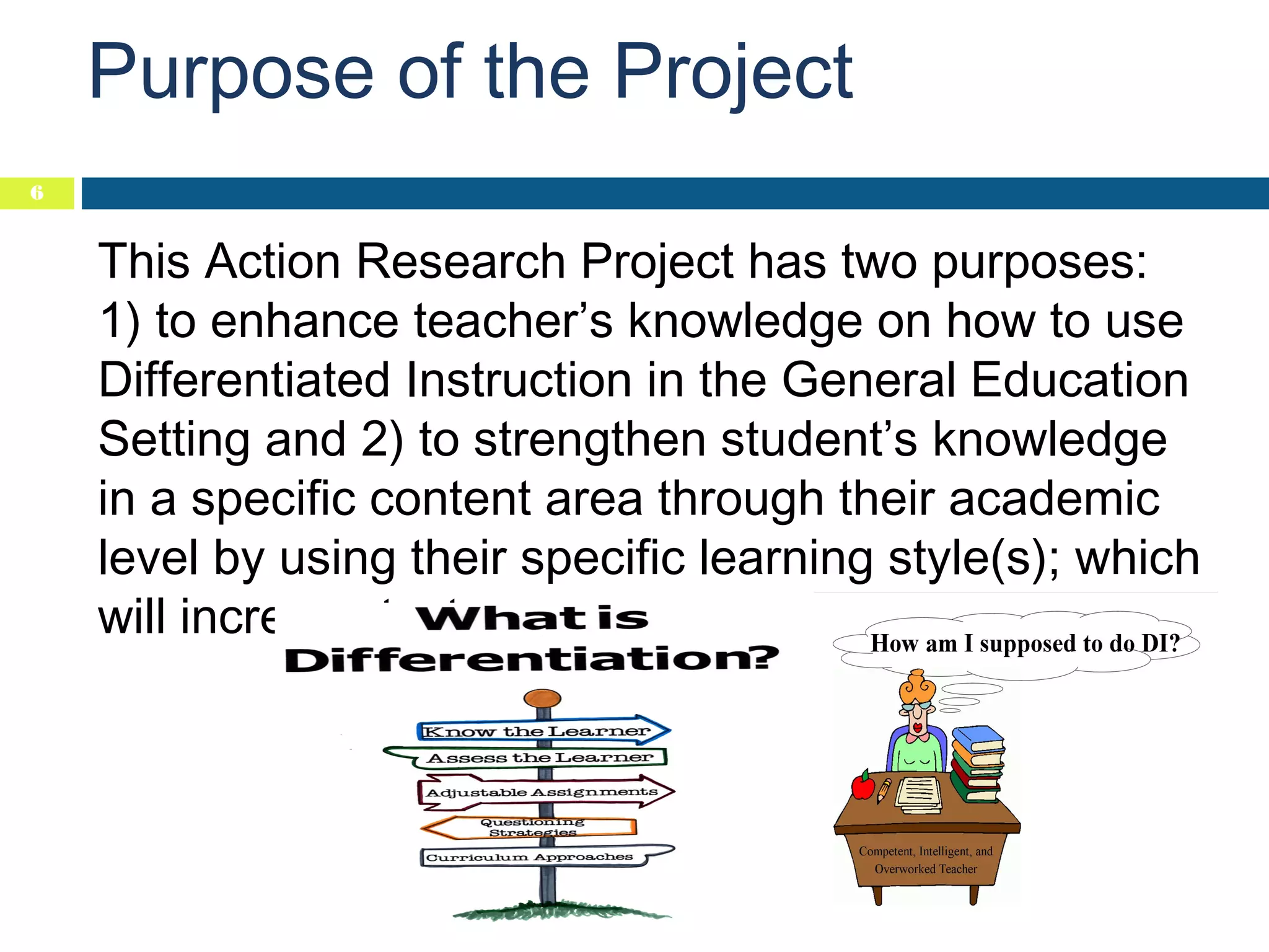 Purpose of the Project
6

This Action Research Project has two purposes:
1) to enhance teacher’s knowledge on how to use
Differentiated Instruction in the General Education
Setting and 2) to strengthen student’s knowledge
in a specific content area through their academic
level by using their specific learning style(s); which
will increase test scores.

 