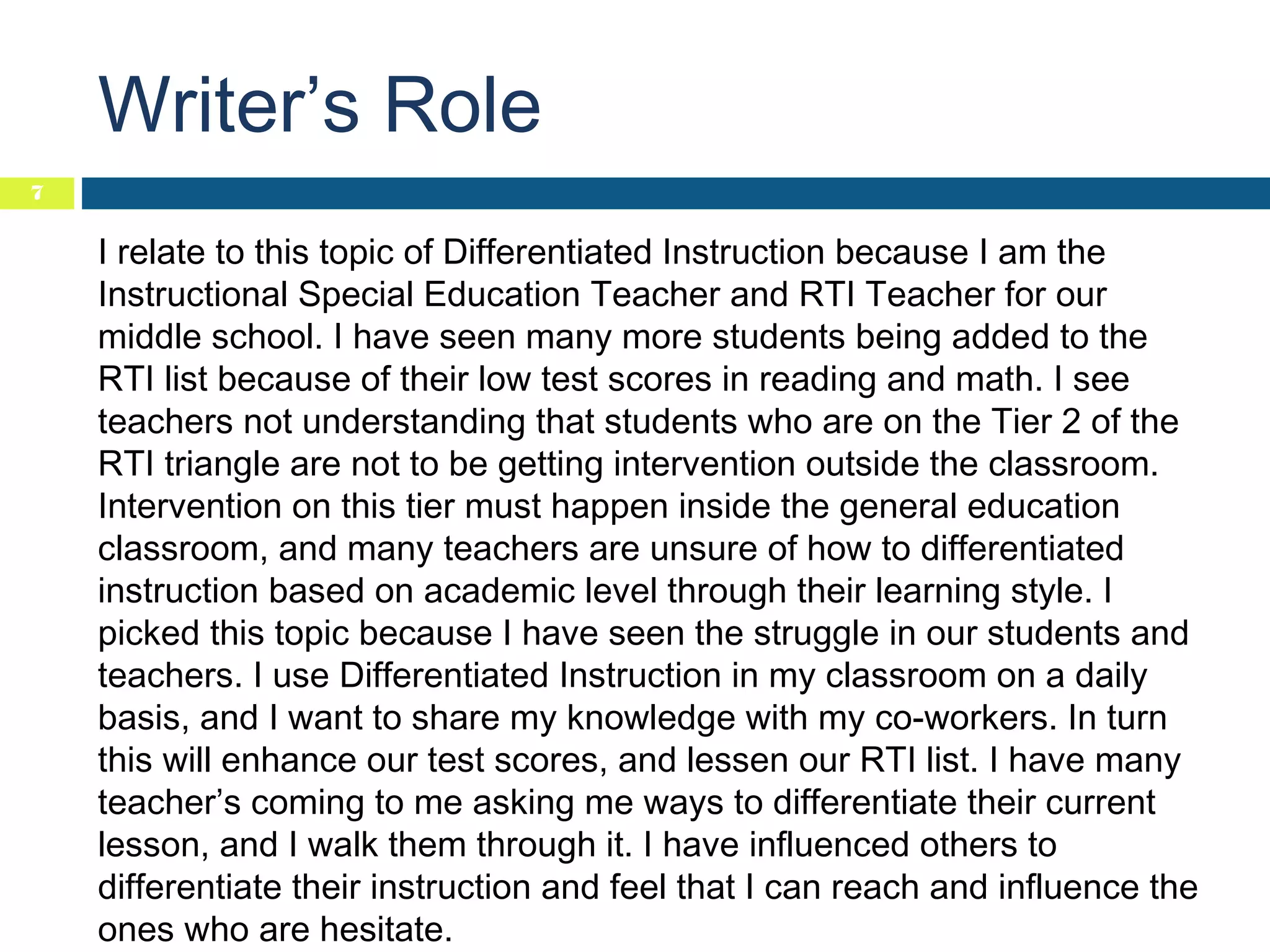 Writer’s Role
7

I relate to this topic of Differentiated Instruction because I am the
Instructional Special Education Teacher and RTI Teacher for our
middle school. I have seen many more students being added to the
RTI list because of their low test scores in reading and math. I see
teachers not understanding that students who are on the Tier 2 of the
RTI triangle are not to be getting intervention outside the classroom.
Intervention on this tier must happen inside the general education
classroom, and many teachers are unsure of how to differentiated
instruction based on academic level through their learning style. I
picked this topic because I have seen the struggle in our students and
teachers. I use Differentiated Instruction in my classroom on a daily
basis, and I want to share my knowledge with my co-workers. In turn
this will enhance our test scores, and lessen our RTI list. I have many
teacher’s coming to me asking me ways to differentiate their current
lesson, and I walk them through it. I have influenced others to
differentiate their instruction and feel that I can reach and influence the
ones who are hesitate.

 