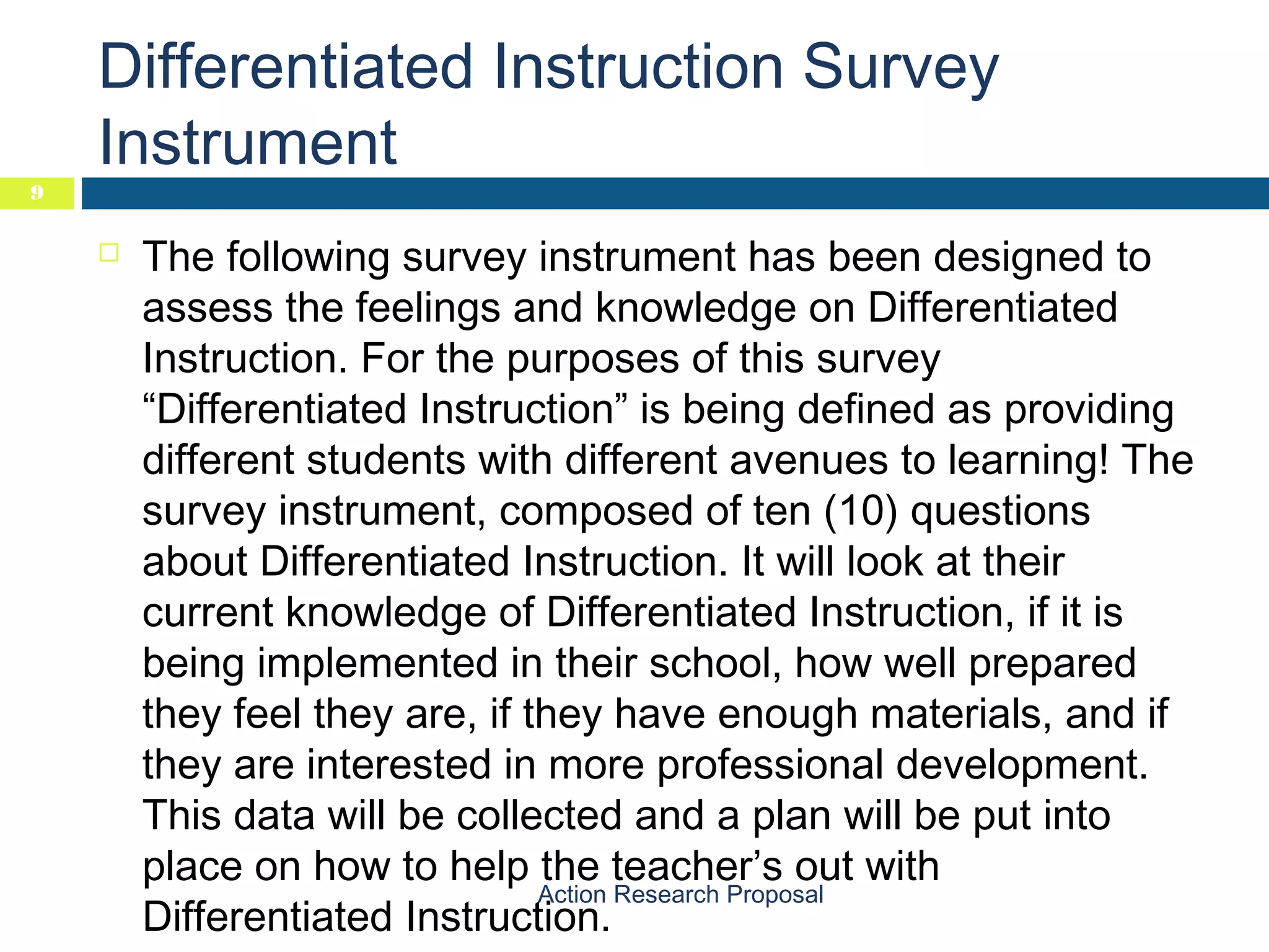 9

Differentiated Instruction Survey
Instrument


The following survey instrument has been designed to
assess the feelings and knowledge on Differentiated
Instruction. For the purposes of this survey
“Differentiated Instruction” is being defined as providing
different students with different avenues to learning! The
survey instrument, composed of ten (10) questions
about Differentiated Instruction. It will look at their
current knowledge of Differentiated Instruction, if it is
being implemented in their school, how well prepared
they feel they are, if they have enough materials, and if
they are interested in more professional development.
This data will be collected and a plan will be put into
place on how to help the teacher’s out with
Action Research Proposal
Differentiated Instruction.

 
