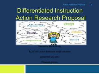 Action Research Proposal

Differentiated Instruction
Action Research Proposal

Samantha Munks-Folty
EDD/581: Action Research and Evaluation
December 23, 2013
Elizabeth Ashley

1

 