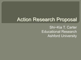 Action Research Proposal 
Shi~Kia T. Carter 
Educational Research 
Ashford University 
 
