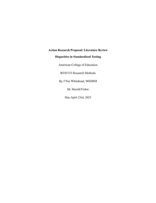 Action Research Proposal: Literature Review
Disparities in Standardized Testing
American College of Education
RES5153 Research Methods
By J’Nai Whitehead, MSHRM
Dr. Harold Fisher
Due April 23rd, 2023
 