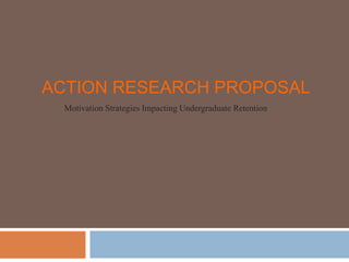 ACTION RESEARCH PROPOSAL
Motivation Strategies Impacting Undergraduate Retention
 