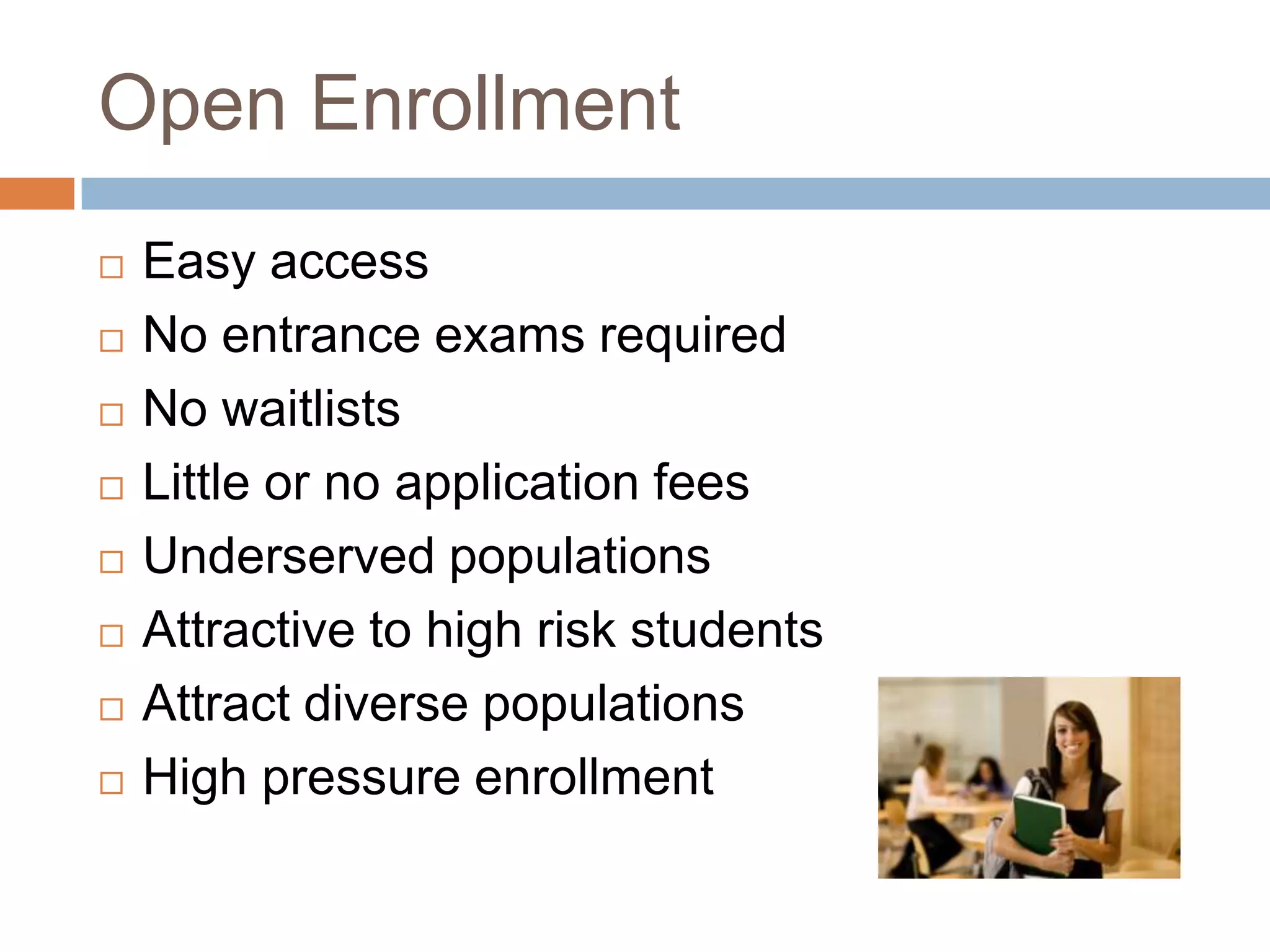 Open EnrollmentEasy accessNo entrance exams requiredNo waitlistsLittle or no application feesUnderserved populationsAttractive to high risk studentsAttract diverse populationsHigh pressure enrollment 