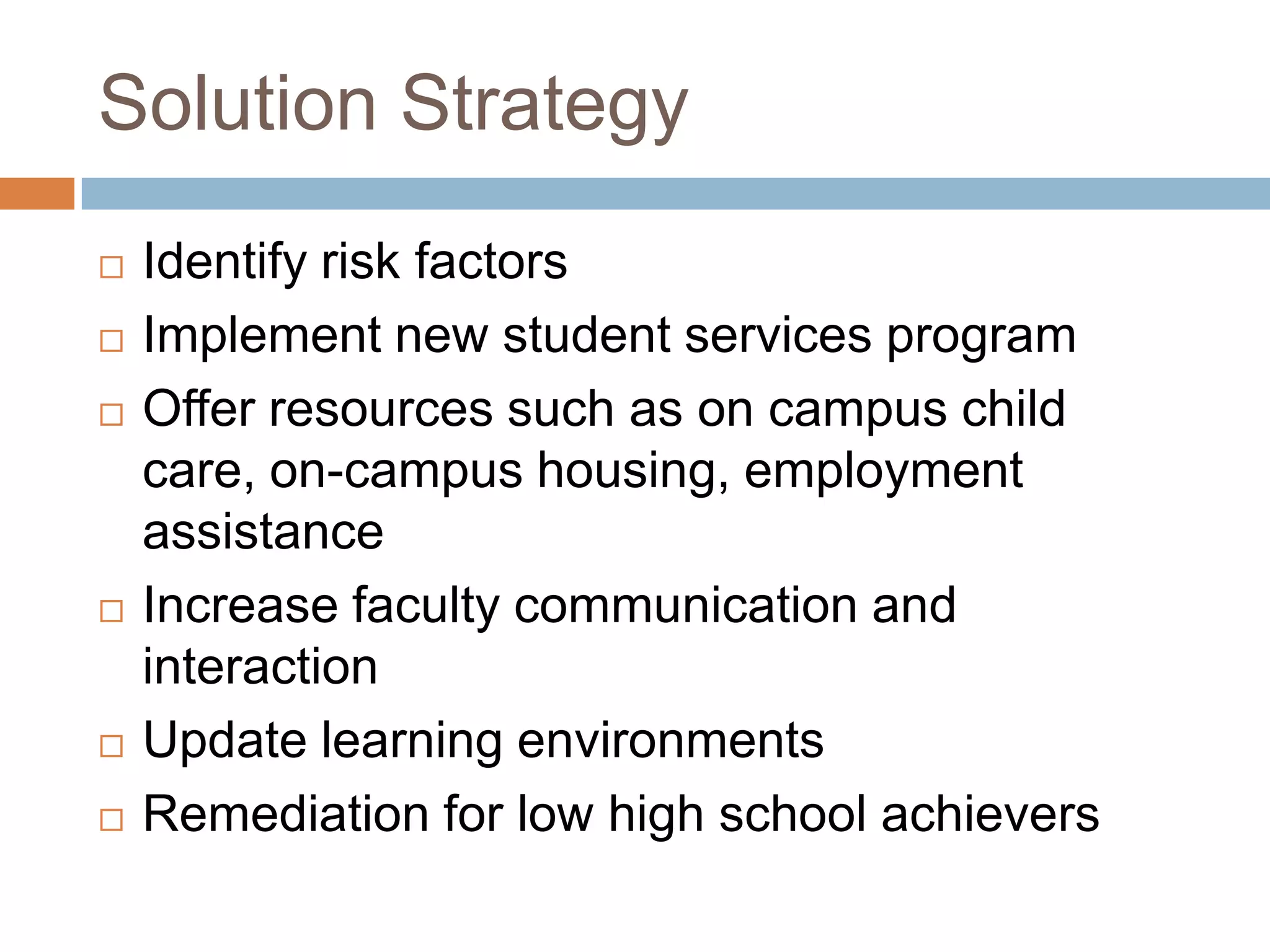 Solution StrategyIdentify risk factorsImplement new student services programOffer resources such as on campus child care, on-campus housing, employment assistanceIncrease faculty communication and interactionUpdate learning environmentsRemediation for low high school achievers