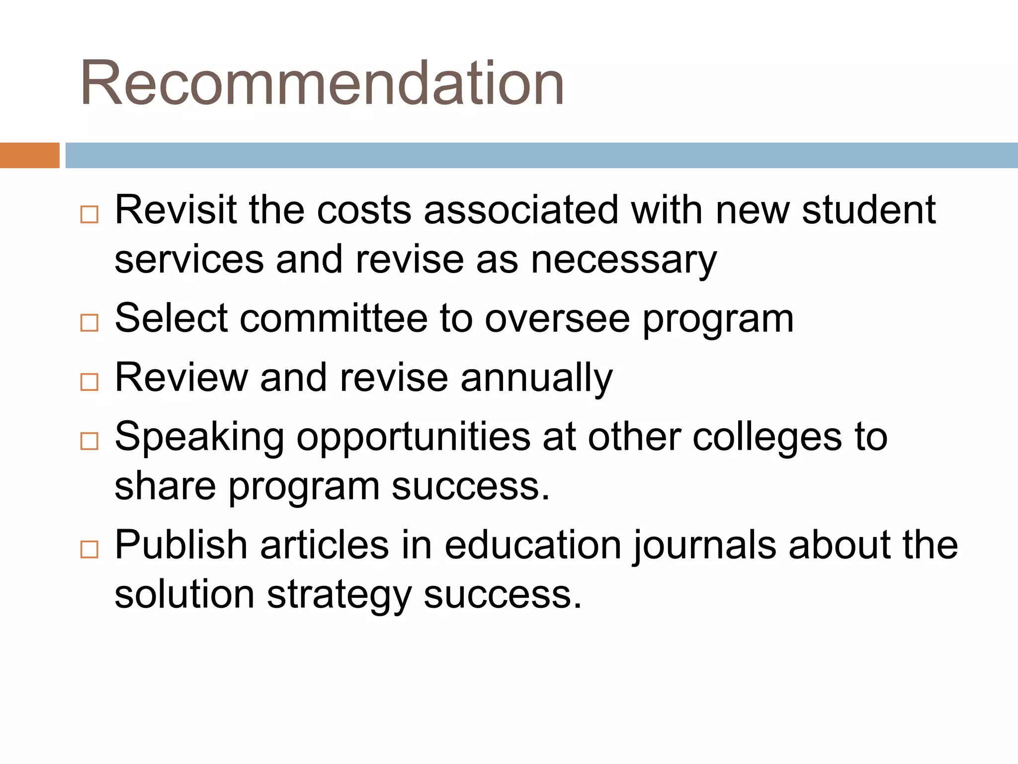 RecommendationRevisit the costs associated with new student services and revise as necessarySelect committee to oversee programReview and revise annuallySpeaking opportunities at other colleges to share program success.Publish articles in education journals about the solution strategy success.