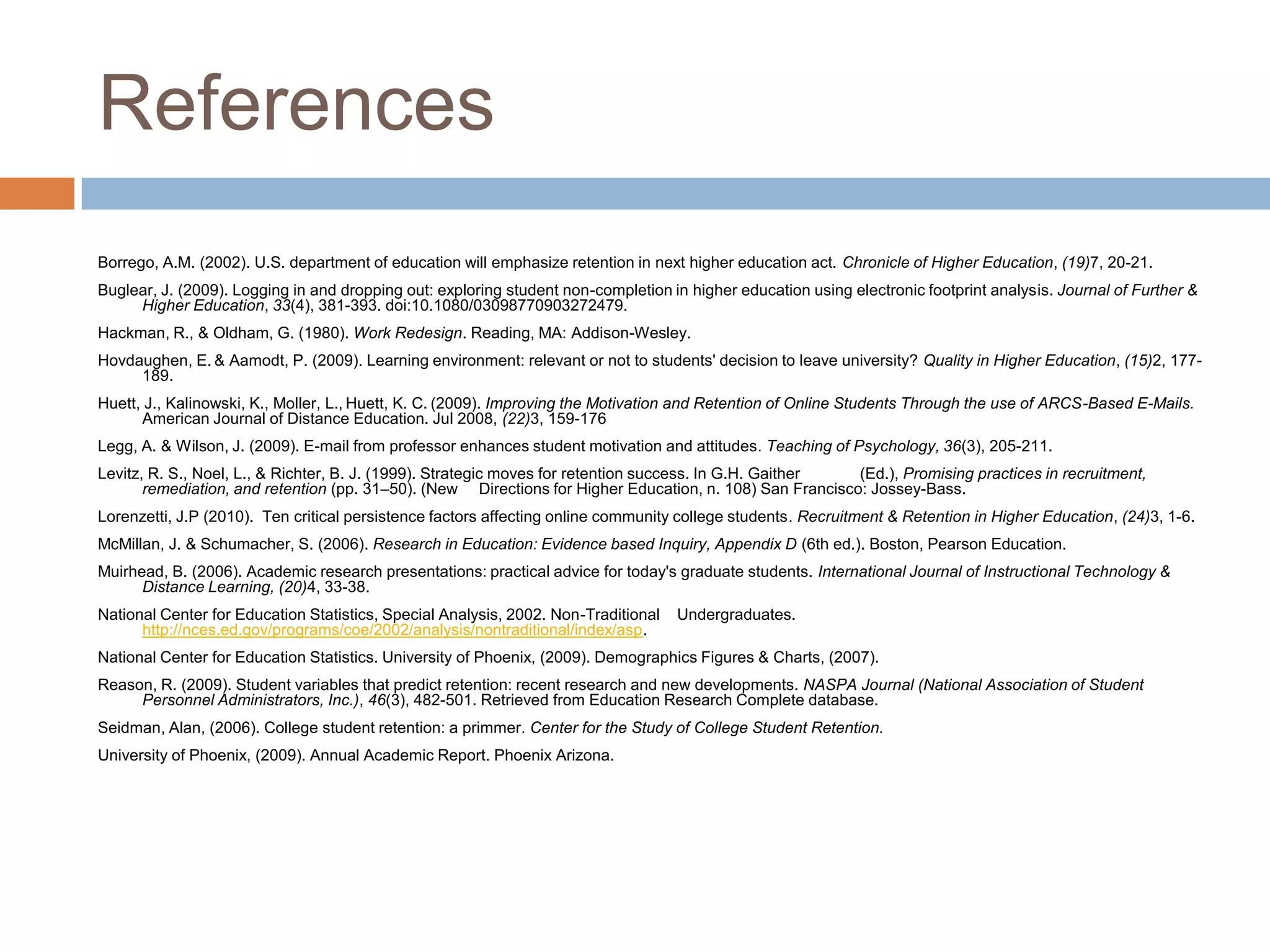 References Borrego, A.M. (2002). U.S. department of education will emphasize retention in next higher education act. Chronicle of Higher Education, (19)7, 20-21.Buglear, J. (2009). Logging in and dropping out: exploring student non-completion in higher education using electronic footprint analysis. Journal of Further & Higher Education, 33(4), 381-393. doi:10.1080/03098770903272479.Hackman, R., & Oldham, G. (1980). Work Redesign. Reading, MA: Addison-Wesley.Hovdaughen, E.& Aamodt, P. (2009). Learning environment: relevant or not to students' decision to leave university? Quality in Higher Education, (15)2, 177-189.Huett, J., Kalinowski, K., Moller, L.,Huett, K. C.(2009). Improving the Motivation and Retention of Online Students Through the use of ARCS-Based E-Mails. American Journal of Distance Education. Jul 2008, (22)3, 159-176Legg, A. & Wilson, J. (2009). E-mail from professor enhances student motivation and attitudes. Teaching of Psychology, 36(3), 205-211.Levitz, R. S., Noel, L., & Richter, B. J. (1999). Strategic moves for retention success. In G.H. Gaither 	(Ed.), Promising practices in recruitment,remediation, and retention (pp. 31–50). (New 	Directions for Higher Education, n. 108) San Francisco: Jossey-Bass.Lorenzetti, J.P (2010).  Ten critical persistence factors affecting online community college students. Recruitment & Retention in Higher Education, (24)3, 1-6.McMillan, J. & Schumacher, S. (2006). Research in Education: Evidence based Inquiry, Appendix D (6th ed.). Boston, Pearson Education.Muirhead, B. (2006). Academic research presentations: practical advice for today's graduate students. International Journal of Instructional Technology & Distance Learning, (20)4, 33-38.National Center for Education Statistics, Special Analysis, 2002. Non-Traditional    Undergraduates. http://nces.ed.gov/programs/coe/2002/analysis/nontraditional/index/asp.National Center for Education Statistics. University of Phoenix, (2009). Demographics Figures & Charts, (2007). Reason, R. (2009). Student variables that predict retention: recent research and new developments. NASPA Journal (National Association of Student Personnel Administrators, Inc.), 46(3), 482-501. Retrieved from Education Research Complete database.Seidman, Alan, (2006). College student retention: a primmer.Center for the Study of College Student Retention.University of Phoenix, (2009). Annual Academic Report. Phoenix Arizona. 