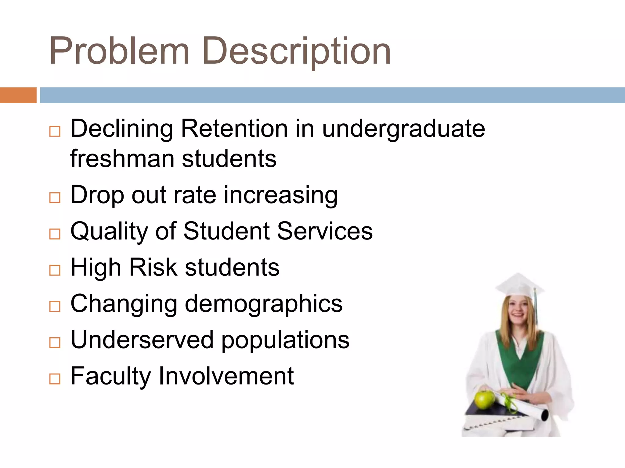 Problem DescriptionDeclining Retention in undergraduate freshman studentsDrop out rate increasingQuality of Student Services High Risk studentsChanging demographicsUnderserved populationsFaculty Involvement