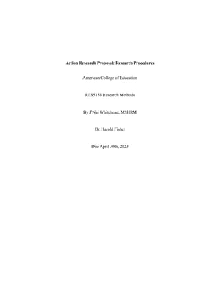 Action Research Proposal: Research Procedures
American College of Education
RES5153 Research Methods
By J’Nai Whitehead, MSHRM
Dr. Harold Fisher
Due April 30th, 2023
 