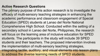 Action Research Questions
The primary purpose of this action research is to investigate the
efficacy of multi-sensory teaching strategies in enhancing the
academic performance and classroom engagement of Special
Education (SPED) students at Lanao del Norte National
Comprehensive High School. Conducted within the setting of a
secondary school in Lanao del Norte, Philippines, the research
will focus on the learning area of inclusive education for SPED
students. The participants in the study will include 39 SPED
students and their teachers. The proposed intervention involves
the implementation of multi-sensory teaching strategies,
integrating tactile, auditory, and visual elements into lesson plans
to address the diverse learning needs of SPED students.
 