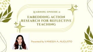 Learning episode 2:
Presented by VANESSA A. AUGUSTO
Embedding action
research for reflective
teaching
 