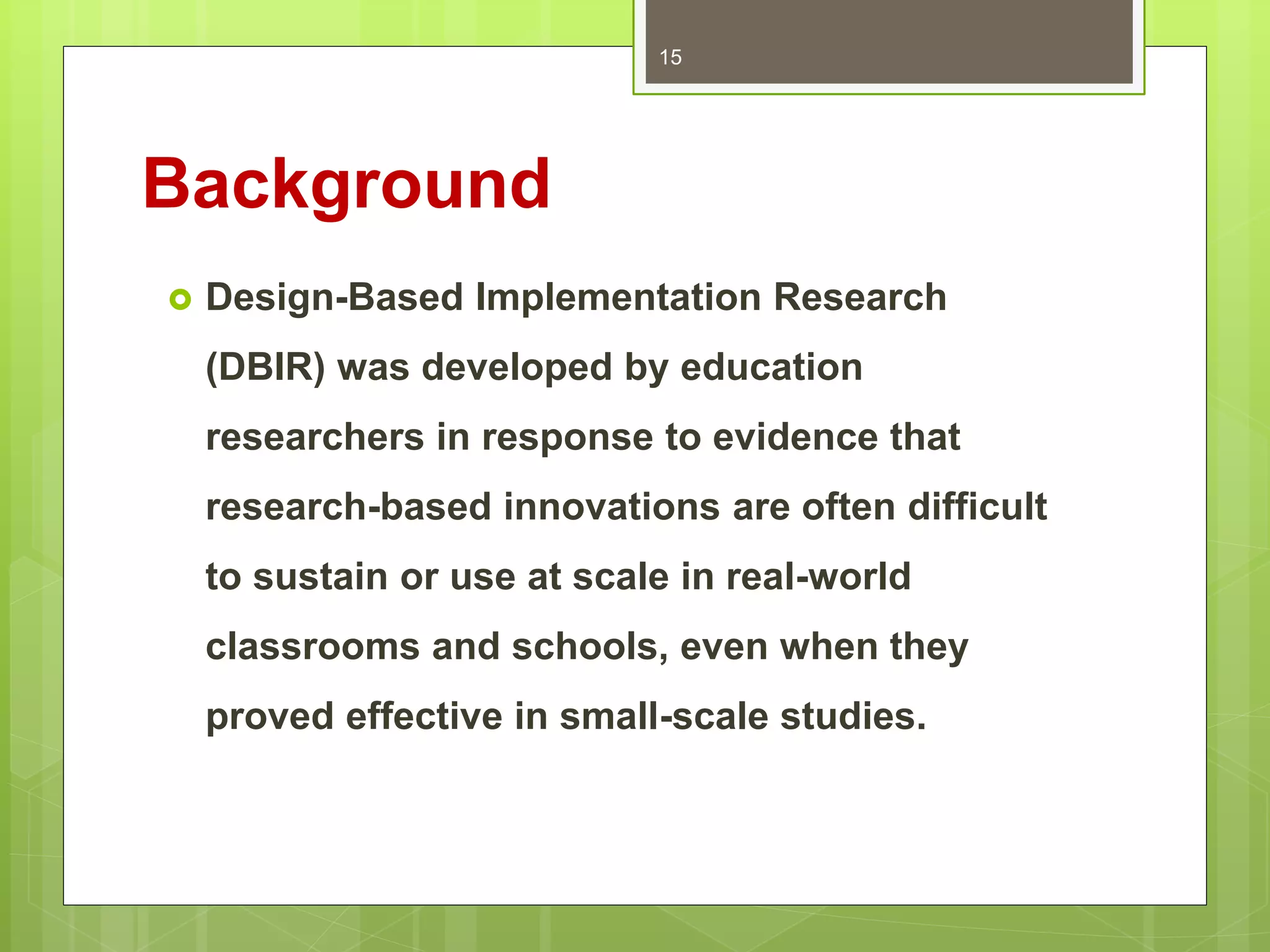 Background
 Design-Based Implementation Research
(DBIR) was developed by education
researchers in response to evidence that
research-based innovations are often difficult
to sustain or use at scale in real-world
classrooms and schools, even when they
proved effective in small-scale studies.
15
 