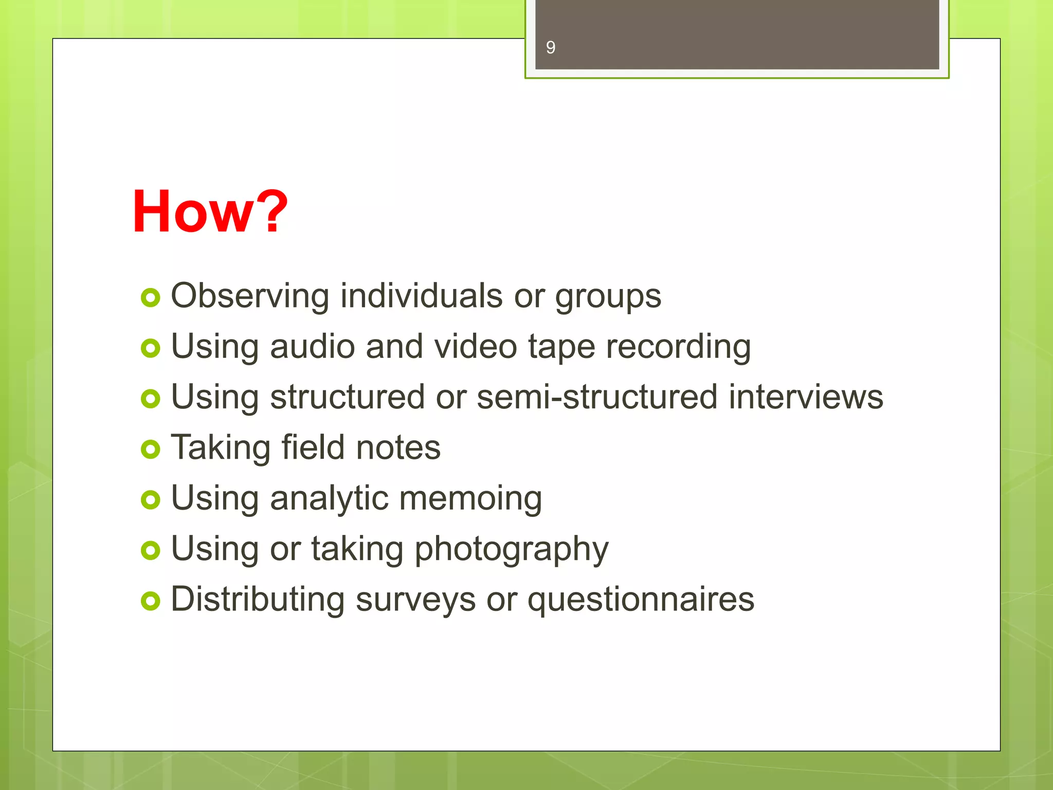 How?
 Observing individuals or groups
 Using audio and video tape recording
 Using structured or semi-structured interviews
 Taking field notes
 Using analytic memoing
 Using or taking photography
 Distributing surveys or questionnaires
9
 