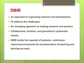 DBIR
 An approach to organizing research and development
 To address the challenges
 An emerging approach to relating research and practice
 Collaborative, iterative, and grounded in systematic
inquiry
 DBIR builds the capacity of systems- continuous
improvement towards the transformation of teaching and
learning we seek.
14
 