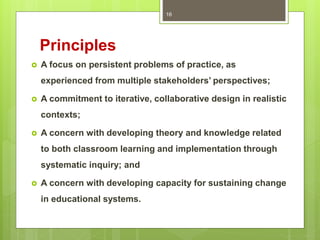 Principles
 A focus on persistent problems of practice, as
experienced from multiple stakeholders’ perspectives;
 A commitment to iterative, collaborative design in realistic
contexts;
 A concern with developing theory and knowledge related
to both classroom learning and implementation through
systematic inquiry; and
 A concern with developing capacity for sustaining change
in educational systems.
16
 