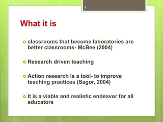 What it is
 classrooms that become laboratories are
better classrooms- McBee (2004)
 Research driven teaching
 Action research is a tool- to improve
teaching practices (Sagor, 2004)
 It is a viable and realistic endeavor for all
educators
2
 