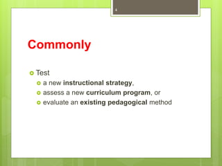 Commonly
 Test
 a new instructional strategy,
 assess a new curriculum program, or
 evaluate an existing pedagogical method
4
 