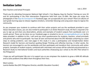 Invitation Letter
Dear	
  Teachers	
  and	
  School	
  Principals	
  
!
Thank	
  you	
  for	
  a6ending	
  Concepcion	
  Na:onal	
  High	
  School’s	
  I	
  Can	
  Regrow,	
  Kaya	
  Ko	
  Teacher	
  Training	
  on	
  June	
  24	
  
and	
   for	
   par:cipa:ng	
   in	
   the	
   Pilot	
   Interven:on	
   Programme	
   held	
   from	
   June	
   25-­‐28th.	
   We	
   hope	
   you	
   enjoy	
   the	
  
photographs	
  in	
  the	
  Kaya	
  Ko	
  Concepcion	
  HS	
  Facebook	
  page,	
  set	
  up	
  especially	
  for	
  your	
  school!	
  There	
  are	
  albums	
  of	
  
each	
  grade	
  learning	
  ways	
  to	
  release	
  nega:ve	
  emo:ons,	
  remember	
  blessings	
  and	
  using	
  seven	
  steps	
  to	
  regrow	
  the	
  
community.	
  	
  
!
As	
  you	
  empower	
  your	
  students	
  to	
  con:nue	
  with	
  their	
  ac:on	
  projects	
  and	
  use	
  the	
  workbook	
  provided	
  in	
  your	
  
Values	
  Educa:on	
  classes,	
  you	
  are	
  also	
  invited	
  to	
  par:cipate	
  in	
  an	
  Ac:on	
  Research	
  study.	
  All	
  that	
  is	
  required	
  is	
  for	
  
you	
  to	
  sign	
  up	
  and	
  share	
  any	
  observa:ons,	
  photos	
  and	
  examples	
  of	
  student	
  outputs	
  from	
  workbooks	
  over	
  a	
  6	
  
month	
  period.	
  These	
  can	
  be	
  done	
  via	
  our	
  Facebook	
  page	
  or	
  emailed	
  to	
  me	
  on	
  icanregrow@edusoil.com	
  by	
  the	
  
dates	
  provided.	
  In	
  addi:on	
  to	
  this,	
  I	
  will	
  send	
  you	
  short	
  ques:onnaires	
  for	
  students,	
  teachers,	
  school	
  principals	
  
and	
  parents	
  who	
  wish	
  to	
  par:cipate.	
  You	
  have	
  all	
  seen	
  and	
  learned	
  about	
  the	
  DFC	
  Mandala	
  containing	
  our	
  seven	
  
steps	
   to	
   solving	
   problems.	
   (see	
   next	
   page)	
   In	
   this	
   study	
   it	
   is	
   also	
   a	
   par+cipatory	
   and	
   transforma+ve	
   Ac:on	
  
Research	
  model	
  for	
  learners	
  and	
  teachers	
  guiding	
  Design	
  Thinking	
  and	
  reﬂec:ve	
  learning.	
  In	
  other	
  words,	
  the	
  
learners	
  are	
  encouraged	
  to	
  use	
  the	
  workbooks	
  and	
  then	
  par+cipate	
  and	
  transform	
  their	
  community	
  with	
  ac:on	
  
projects.	
  Examples	
  of	
  student	
  outputs,	
  combined	
  with	
  interviews	
  and	
  surveys	
  will	
  be	
  collected	
  and	
  presented	
  as	
  a	
  
Research	
  Study	
  to	
  interna:onal	
  funders	
  and	
  local	
  authori:es	
  showcasing	
  your	
  school	
  as	
  the	
  DFC	
  Pilot	
  School	
  in	
  
the	
  Philippines!	
  
!
I	
  hope	
  you	
  will	
  par:cipate!	
  My	
  aim	
  is	
  to	
  support	
  you,	
  as	
  you	
  empower	
  the	
  students	
  to	
  grow	
  a	
  KAYA	
  KO	
  a^tude	
  
and	
  to	
  solve	
  problems	
  that	
  aﬀect	
  them	
  throughout	
  their	
  lives.	
  	
  
!
Warm	
  wishes	
  
Juanita	
  Naidoo	
  Rea	
  (DFC	
  Philippines	
  Director,	
  eduSOIL	
  Educa:on	
  Founder)	
  
!
July	
  1,	
  2014	
  
!
!
 