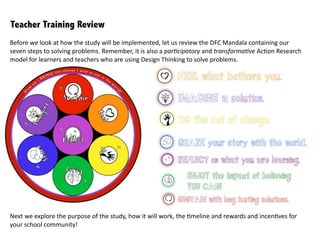 Before	
  we	
  look	
  at	
  how	
  the	
  study	
  will	
  be	
  implemented,	
  let	
  us	
  review	
  the	
  DFC	
  Mandala	
  containing	
  our	
  
seven	
  steps	
  to	
  solving	
  problems.	
  Remember,	
  it	
  is	
  also	
  a	
  par+cipatory	
  and	
  transforma+ve	
  Ac:on	
  Research	
  
model	
  for	
  learners	
  and	
  teachers	
  who	
  are	
  using	
  Design	
  Thinking	
  to	
  solve	
  problems.
Next	
  we	
  explore	
  the	
  purpose	
  of	
  the	
  study,	
  how	
  it	
  will	
  work,	
  the	
  :meline	
  and	
  rewards	
  and	
  incen:ves	
  for	
  
your	
  school	
  community!
Teacher Training Review
 