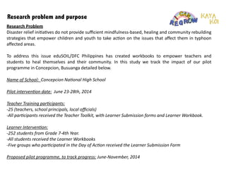 Research problem and purpose
Research	
  Problem	
  
Disaster	
  relief	
  ini:a:ves	
  do	
  not	
  provide	
  suﬃcient	
  mindfulness-­‐based,	
  healing	
  and	
  community	
  rebuilding	
  
strategies	
  that	
  empower	
  children	
  and	
  youth	
  to	
  take	
  ac:on	
  on	
  the	
  issues	
  that	
  aﬀect	
  them	
  in	
  typhoon	
  
aﬀected	
  areas.	
  
!
To	
   address	
   this	
   issue	
   eduSOIL/DFC	
   Philippines	
   has	
   created	
   workbooks	
   to	
   empower	
   teachers	
   and	
  
students	
   to	
   heal	
   themselves	
   and	
   their	
   community.	
   In	
   this	
   study	
   we	
   track	
   the	
   impact	
   of	
   our	
   pilot	
  
programme	
  in	
  Concepcion,	
  Busuanga	
  detailed	
  below.	
  
!
Name	
  of	
  School:	
  	
  Concepcion	
  Na+onal	
  High	
  School	
  
!
Pilot	
  interven+on	
  date:	
  	
  June	
  23-­‐28th,	
  2014	
  
!
Teacher	
  Training	
  par+cipants:	
  	
  
-­‐25	
  (teachers,	
  school	
  principals,	
  local	
  oﬃcials)	
  	
  
-­‐All	
  par+cipants	
  received	
  the	
  Teacher	
  Toolkit,	
  with	
  Learner	
  Submission	
  forms	
  and	
  Learner	
  Workbook.	
  
!
Learner	
  Interven+on:	
  	
  
-­‐252	
  students	
  from	
  Grade	
  7-­‐4th	
  Year.	
  	
  
-­‐All	
  students	
  received	
  the	
  Learner	
  Workbooks	
  
-­‐Five	
  groups	
  who	
  par+cipated	
  in	
  the	
  Day	
  of	
  Ac+on	
  received	
  the	
  Learner	
  Submission	
  Form	
  
!
Proposed	
  pilot	
  programme,	
  to	
  track	
  progress:	
  June-­‐November,	
  2014	
  
!
 