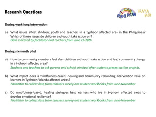 Research Questions
a) What	
   issues	
   are	
   children,	
   youth	
   and	
   teachers	
   aﬀected	
   by	
   in	
   a	
   typhoon	
   aﬀected	
   area	
   in	
   the	
  
Philippines?	
  Which	
  of	
  these	
  issues	
  do	
  children	
  and	
  youth	
  take	
  ac:on	
  on?	
  	
  
	
  	
  	
  	
  	
  	
  	
  Data	
  collected	
  by	
  facilitator	
  and	
  teachers	
  from	
  June	
  22-­‐28th	
  
!
!
!
!
!
!
!
During	
  week-­‐long	
  interven1on
a) How	
  do	
  community	
  members	
  feel	
  ager	
  children	
  and	
  youth	
  take	
  ac:on	
  and	
  lead	
  community	
  change	
  
in	
  a	
  typhoon	
  aﬀected	
  area?	
  	
  
	
  	
  	
  	
  	
  	
  	
  Students	
  and	
  teachers	
  to	
  ask	
  parents	
  and	
  school	
  principal	
  aXer	
  students	
  present	
  ac+on	
  projects.	
  
!
b) What	
  impact	
  does	
  a	
  mindfulness-­‐based,	
  healing	
  and	
  community	
  rebuilding	
  interven:on	
  have	
  on	
  
learners	
  in	
  Typhoon	
  Yolanda	
  aﬀected	
  areas?	
  	
  
	
   Facilitator	
  to	
  collect	
  data	
  from	
  teachers	
  survey	
  and	
  student	
  workbooks	
  from	
  June-­‐November	
  
!
c) Do	
   mindfulness-­‐based,	
   healing	
   strategies	
   help	
   learners	
   who	
   live	
   in	
   typhoon	
   aﬀected	
   areas	
   to	
  
develop	
  emo:onal	
  resilience?	
  	
  
	
   Facilitator	
  to	
  collect	
  data	
  from	
  teachers	
  survey	
  and	
  student	
  workbooks	
  from	
  June-­‐November	
  
!
!
!
During	
  six	
  month	
  pilot
 