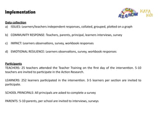 Implementation
Data	
  collec1on	
  
a)	
   ISSUES:	
  Learners/teachers	
  independent	
  responses,	
  collated,	
  grouped,	
  plo6ed	
  on	
  a	
  graph	
  
!
b)	
   COMMUNITY	
  RESPONSE:	
  Teachers,	
  parents,	
  principal,	
  learners	
  interviews,	
  survey	
  	
  
!
c)	
   IMPACT:	
  Learners	
  observa:ons,	
  survey,	
  workbook	
  responses	
  
!
d)	
   EMOTIONAL	
  RESILIENCE:	
  Learners	
  observa:ons,	
  survey,	
  workbook	
  responses	
  
!
!
!Par1cipants	
  
TEACHERS:	
  25	
  teachers	
  a6ended	
  the	
  Teacher	
  Training	
  on	
  the	
  ﬁrst	
  day	
  of	
  the	
  interven:on.	
  5-­‐10	
  
teachers	
  are	
  invited	
  to	
  par:cipate	
  in	
  the	
  Ac:on	
  Research.	
  	
  
!
LEARNERS:	
  252	
  learners	
  par:cipated	
  in	
  the	
  interven:on.	
  3-­‐5	
  learners	
  per	
  sec:on	
  are	
  invited	
  to	
  
par:cipate.	
  	
  
!
SCHOOL	
  PRINCIPALS:	
  All	
  principals	
  are	
  asked	
  to	
  complete	
  a	
  survey	
  	
  
!
PARENTS:	
  5-­‐10	
  parents,	
  per	
  school	
  are	
  invited	
  to	
  interviews,	
  surveys	
  	
  
!
!
!
 