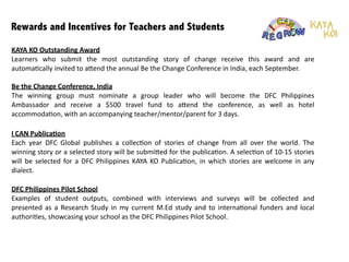 Rewards and Incentives for Teachers and Students
!
!
!
Be	
  the	
  Change	
  Conference,	
  India	
  
The	
   winning	
   group	
   must	
   nominate	
   a	
   group	
   leader	
   who	
   will	
   become	
   the	
   DFC	
   Philippines	
  
Ambassador	
   and	
   receive	
   a	
   $500	
   travel	
   fund	
   to	
   a6end	
   the	
   conference,	
   as	
   well	
   as	
   hotel	
  
accommoda:on,	
  with	
  an	
  accompanying	
  teacher/mentor/parent	
  for	
  3	
  days.	
  
I	
  CAN	
  Publica1on	
  
Each	
   year	
   DFC	
   Global	
   publishes	
   a	
   collec:on	
   of	
   stories	
   of	
   change	
   from	
   all	
   over	
   the	
   world.	
   The	
  
winning	
  story	
  or	
  a	
  selected	
  story	
  will	
  be	
  submi6ed	
  for	
  the	
  publica:on.	
  A	
  selec:on	
  of	
  10-­‐15	
  stories	
  
will	
  be	
  selected	
  for	
  a	
  DFC	
  Philippines	
  KAYA	
  KO	
  Publica:on,	
  in	
  which	
  stories	
  are	
  welcome	
  in	
  any	
  
dialect.	
  
KAYA	
  KO	
  Outstanding	
  Award	
  
Learners	
   who	
   submit	
   the	
   most	
   outstanding	
   story	
   of	
   change	
   receive	
   this	
   award	
   and	
   are	
  
automa:cally	
  invited	
  to	
  a6end	
  the	
  annual	
  Be	
  the	
  Change	
  Conference	
  in	
  India,	
  each	
  September.	
  	
  
!
!
!
DFC	
  Philippines	
  Pilot	
  School	
  
Examples	
   of	
   student	
   outputs,	
   combined	
   with	
   interviews	
   and	
   surveys	
   will	
   be	
   collected	
   and	
  
presented	
  as	
  a	
  Research	
  Study	
  in	
  my	
  current	
  M.Ed	
  study	
  and	
  to	
  interna:onal	
  funders	
  and	
  local	
  
authori:es,	
  showcasing	
  your	
  school	
  as	
  the	
  DFC	
  Philippines	
  Pilot	
  School.
 