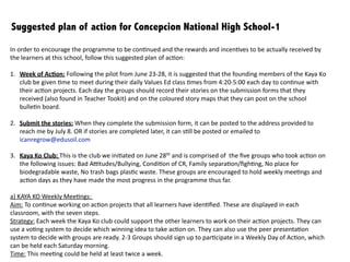 1. Week	
  of	
  Ac1on:	
  	
  
	
   Following	
  the	
  pilot	
  from	
  June	
  23-­‐28,	
  it	
  is	
  suggested	
  that	
  the	
  founding	
  members	
  of	
  the	
  Kaya	
  Ko	
  club	
  be	
  given	
  	
  	
  	
  	
  	
  	
  
	
   :me	
  to	
  meet	
  during	
  their	
  daily	
  Values	
  Ed	
  class	
  :mes	
  from	
  4:20-­‐5:00	
  each	
  day	
  to	
  con:nue	
  with	
  their	
  ac:on	
  	
  	
  
	
   projects.	
  Each	
  day	
  the	
  groups	
  should	
  record	
  their	
  stories	
  on	
  the	
  submission	
  forms	
  that	
  they	
  received	
  (also	
  	
   	
  	
  	
  	
  	
  	
  	
  
	
   found	
  in	
  Teacher	
  Toolkit)	
  and	
  on	
  the	
  coloured	
  story	
  maps	
  that	
  they	
  can	
  post	
  on	
  the	
  school	
  bulle:n	
  board.	
  	
  	
  	
  	
  	
  	
  	
  
!
2. Submit	
  the	
  stories:	
  	
  
	
   When	
  they	
  complete	
  the	
  submission	
  form,	
  it	
  can	
  be	
  posted	
  to	
  the	
  address	
  provided	
  to	
  reach	
  me	
  by	
  July	
  8.	
  OR	
  	
  	
  	
  	
  	
  	
  
	
   if	
  stories	
  are	
  completed	
  later,	
  it	
  can	
  s:ll	
  be	
  posted	
  or	
  emailed	
  to	
  icanregrow@edusoil.com
!
3. Kaya	
  Ko	
  Club:	
  	
  
	
   This	
  is	
  the	
  club	
  we	
  ini:ated	
  on	
  June	
  28th	
  and	
  is	
  comprised	
  of	
  	
  the	
  ﬁve	
  groups	
  who	
  took	
  ac:on	
  on	
  the	
  following	
  	
  	
  	
  	
  	
  	
  
	
   issues:	
  Bad	
  A^tudes/Bullying,	
  Condi:on	
  of	
  CR,	
  Family	
  separa:on/ﬁgh:ng,	
  No	
  place	
  for	
  biodegradable	
  waste,	
  
	
   No	
  trash	
  bags	
  plas:c	
  waste.	
  These	
  groups	
  are	
  encouraged	
  to	
  hold	
  weekly	
  mee:ngs	
  and	
  ac:on	
  days	
  as	
  they	
  	
  
	
   have	
  made	
  the	
  most	
  progress	
  in	
  the	
  programme	
  thus	
  far.
!
!
!
!
!
Suggested plan of action for Concepcion National High School
A) Submit the stories, empower your learners to be leaders!
In	
  order	
  to	
  encourage	
  the	
  programme	
  to	
  be	
  con:nued	
  and	
  the	
  rewards	
  and	
  incen:ves	
  to	
  be	
  actually	
  received	
  
by	
  the	
  learners	
  at	
  this	
  school,	
  follow	
  this	
  suggested	
  plan	
  of	
  ac:on:
 