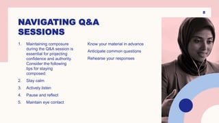 NAVIGATING Q&A
SESSIONS
1. Maintaining composure
during the Q&A session is
essential for projecting
confidence and authority.
Consider the following
tips for staying
composed:
2. Stay calm
3. Actively listen
4. Pause and reflect
5. Maintain eye contact
Know your material in advance
Anticipate common questions
Rehearse your responses
8
 