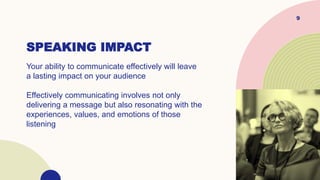 SPEAKING IMPACT
Your ability to communicate effectively will leave
a lasting impact on your audience
Effectively communicating involves not only
delivering a message but also resonating with the
experiences, values, and emotions of those
listening
9
 