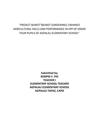 “PROJECT BUNOT"(BUNOT GARDENING): ENHANCE
AGRICULTURAL SKILLS AND PERFORMANCE IN EPP OF GRADE
FOUR PUPILS OF AGPALALI ELEMENTARY SCHOOL”
Submitted by:
KEMPEE F. PIO
TEACHER I
ELEMENTARY SCHOOL TEACHER
AGPALALI ELEMENTARY SCHOOL
AGPALALI TAPAZ, CAPIZ
 