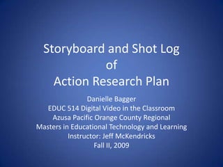 Storyboard and Shot LogofAction Research Plan Danielle Bagger EDUC 514 Digital Video in the Classroom Azusa Pacific Orange County Regional Masters in Educational Technology and Learning Instructor: Jeff McKendricks Fall II, 2009 