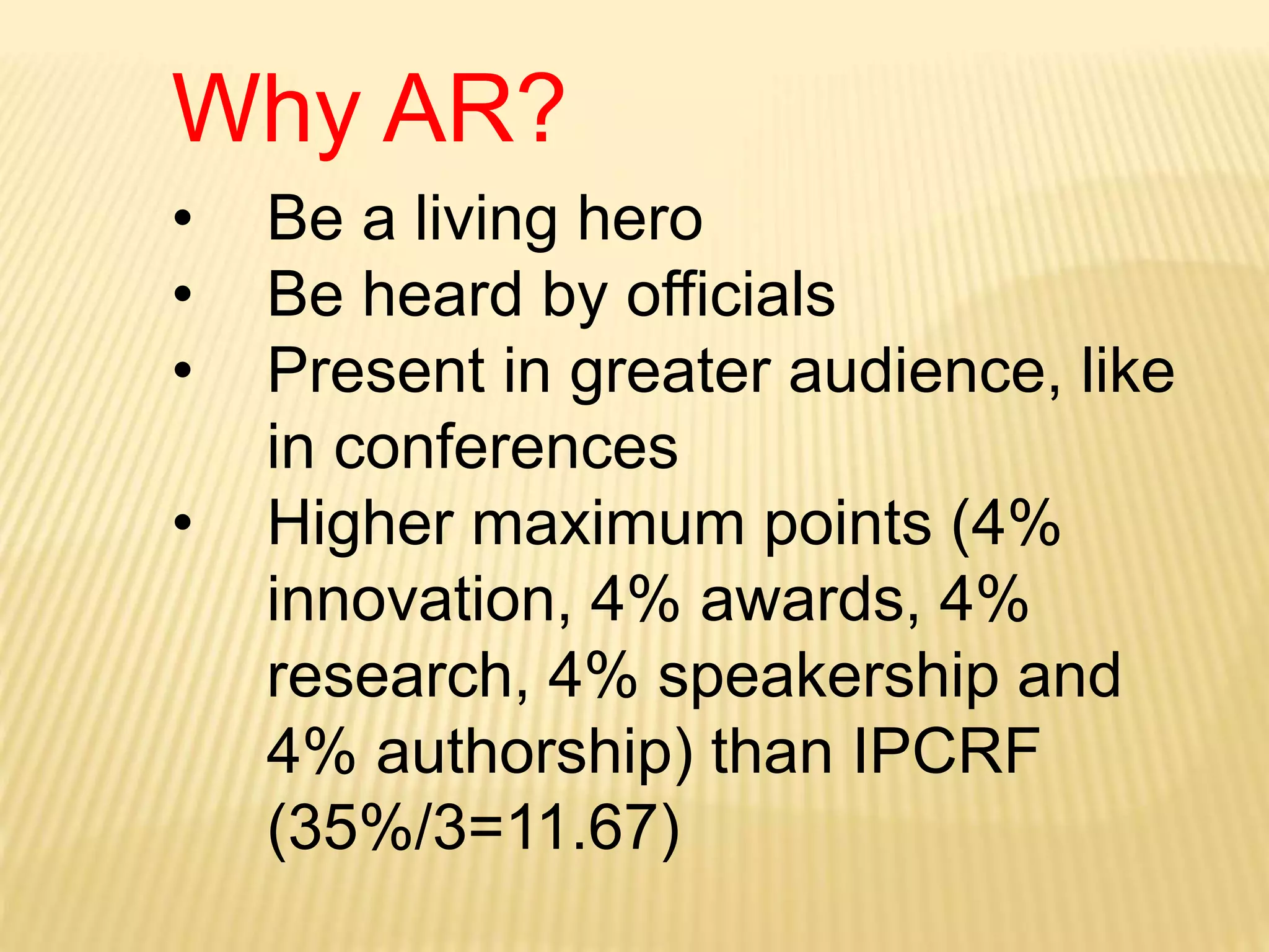 Why AR?
• Be a living hero
• Be heard by officials
• Present in greater audience, like
in conferences
• Higher maximum points (4%
innovation, 4% awards, 4%
research, 4% speakership and
4% authorship) than IPCRF
(35%/3=11.67)
 