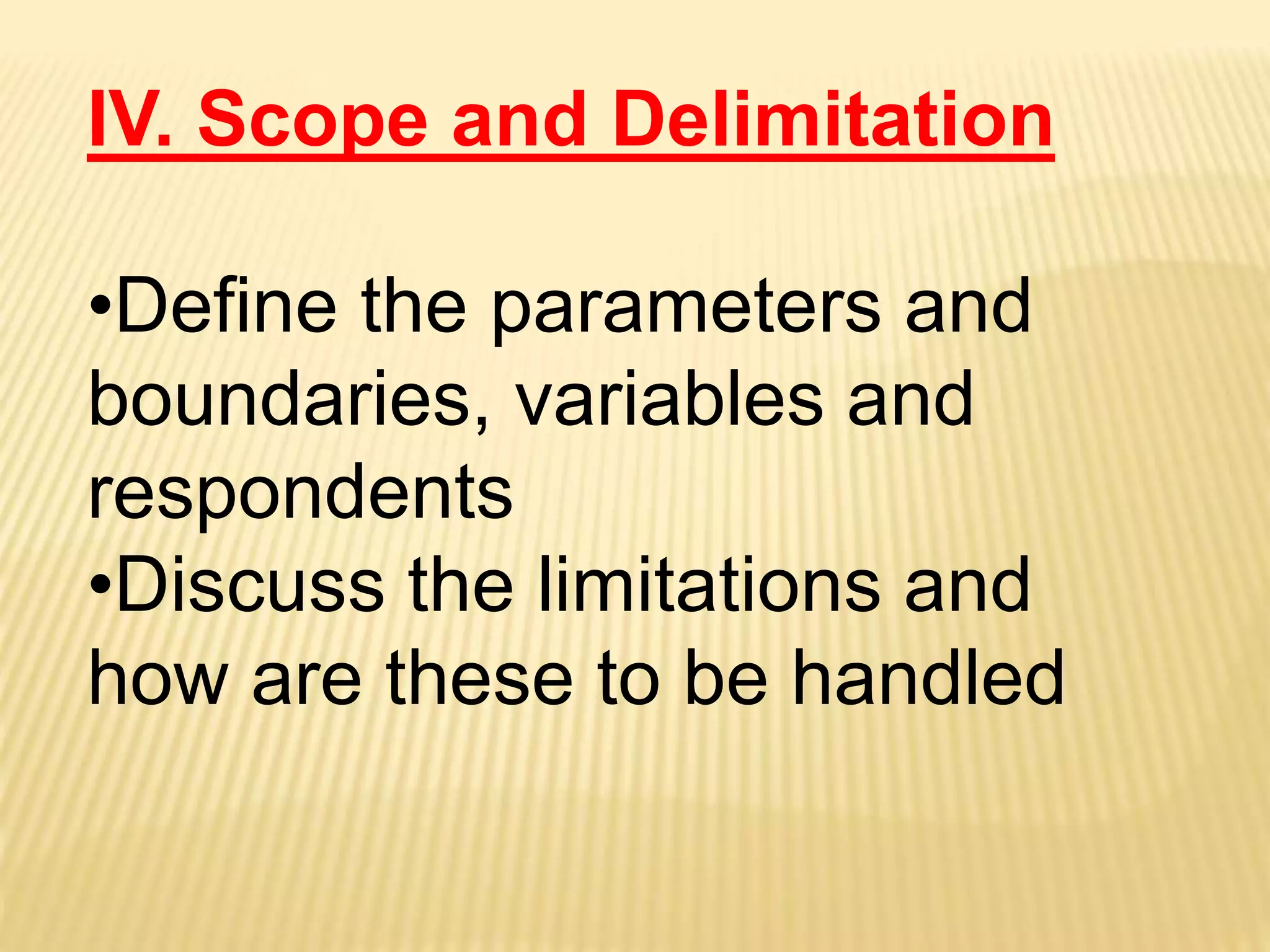 IV. Scope and Delimitation
•Define the parameters and
boundaries, variables and
respondents
•Discuss the limitations and
how are these to be handled
 
