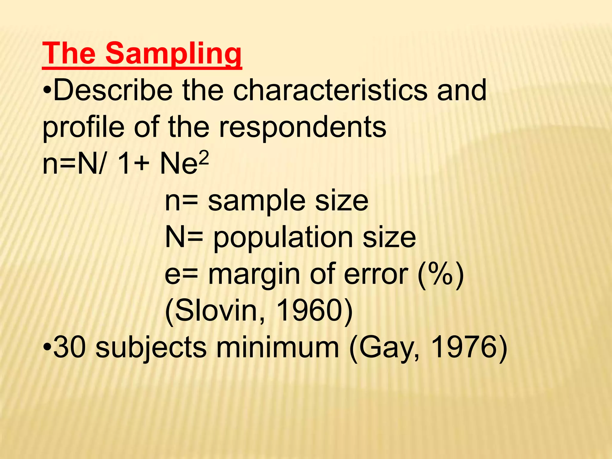 The Sampling
•Describe the characteristics and
profile of the respondents
n=N/ 1+ Ne2
n= sample size
N= population size
e= margin of error (%)
(Slovin, 1960)
•30 subjects minimum (Gay, 1976)
 