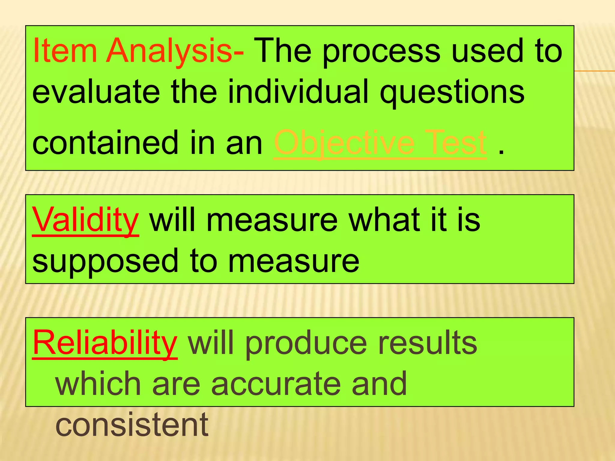 Reliability will produce results
which are accurate and
consistent
Validity will measure what it is
supposed to measure
Item Analysis- The process used to
evaluate the individual questions
contained in an Objective Test .
 
