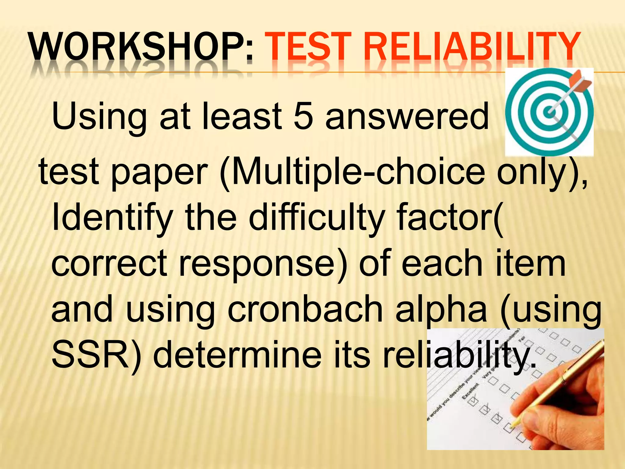WORKSHOP: TEST RELIABILITY
Using at least 5 answered
test paper (Multiple-choice only),
Identify the difficulty factor(
correct response) of each item
and using cronbach alpha (using
SSR) determine its reliability.
 