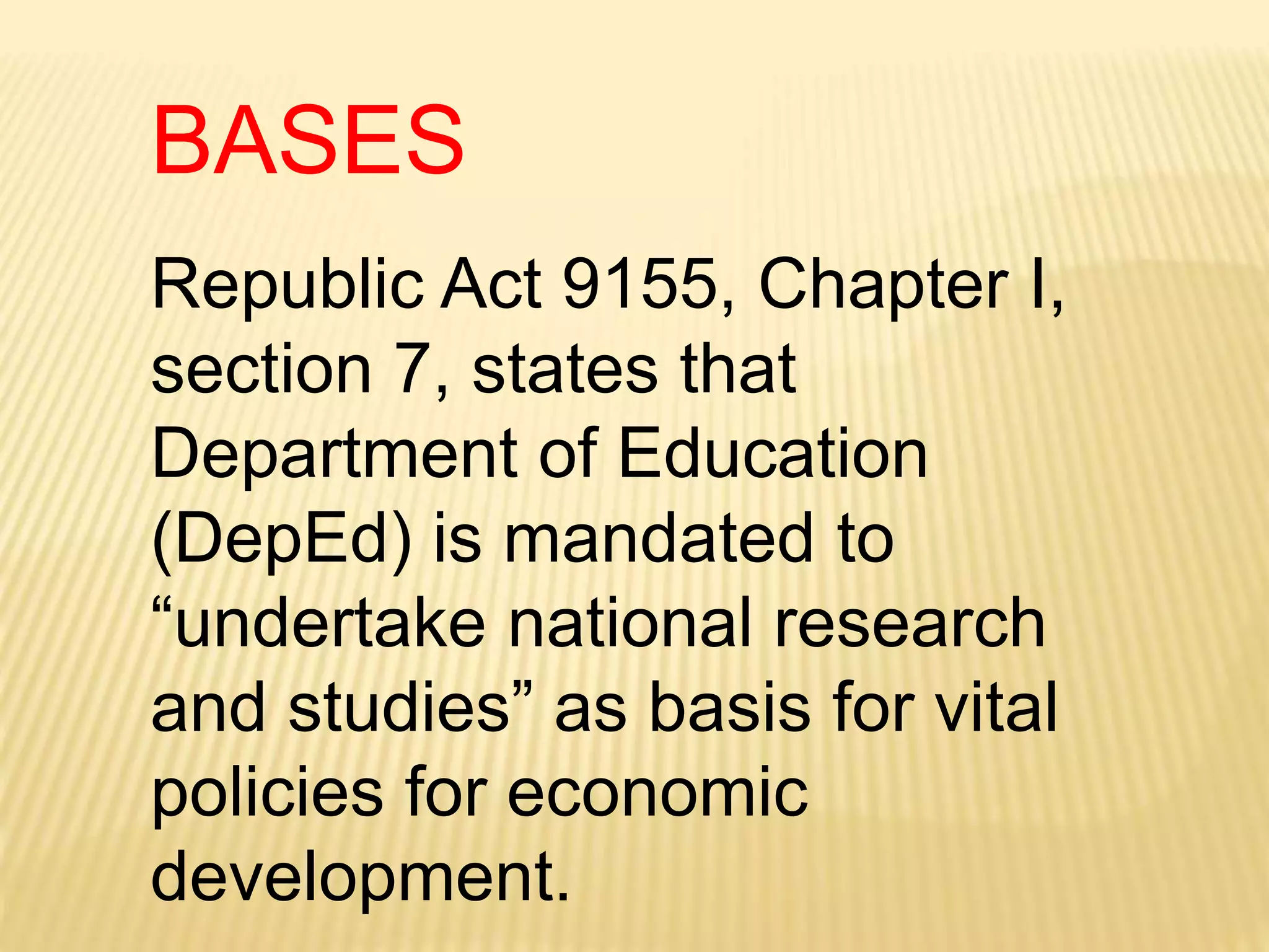 Republic Act 9155, Chapter I,
section 7, states that
Department of Education
(DepEd) is mandated to
“undertake national research
and studies” as basis for vital
policies for economic
development.
BASES
 